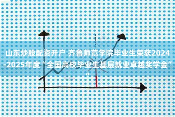 山东炒股配资开户 齐鲁师范学院毕业生荣获2024-2025年度“全国高校毕业生基层就业卓越奖学金”