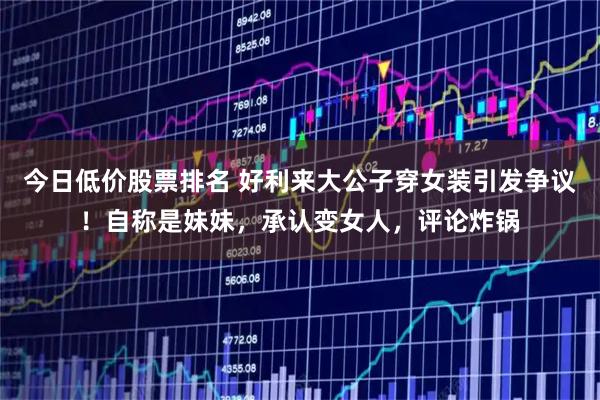 今日低价股票排名 好利来大公子穿女装引发争议！自称是妹妹，承认变女人，评论炸锅