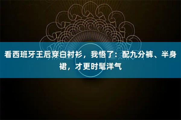 看西班牙王后穿白衬衫，我悟了：配九分裤、半身裙，才更时髦洋气