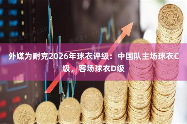 外媒为耐克2026年球衣评级：中国队主场球衣C级，客场球衣D级