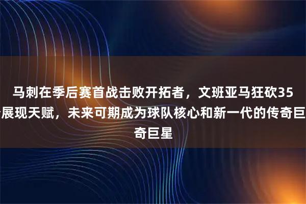 马刺在季后赛首战击败开拓者，文班亚马狂砍35分展现天赋，未来可期成为球队核心和新一代的传奇巨星