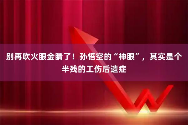 别再吹火眼金睛了！孙悟空的“神眼”，其实是个半残的工伤后遗症