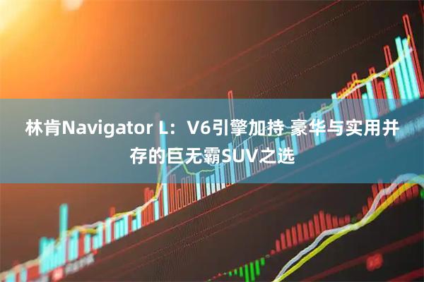 林肯Navigator L：V6引擎加持 豪华与实用并存的巨无霸SUV之选