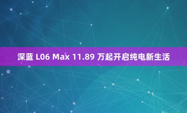 深蓝 L06 Max 11.89 万起开启纯电新生活
