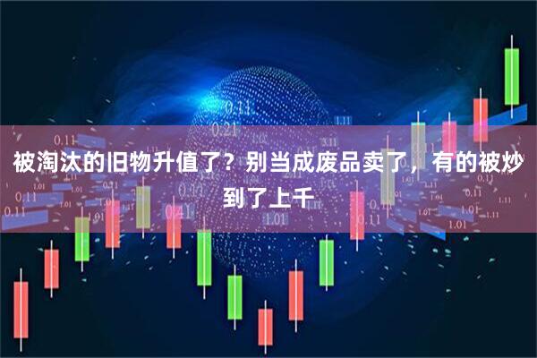 被淘汰的旧物升值了？别当成废品卖了，有的被炒到了上千