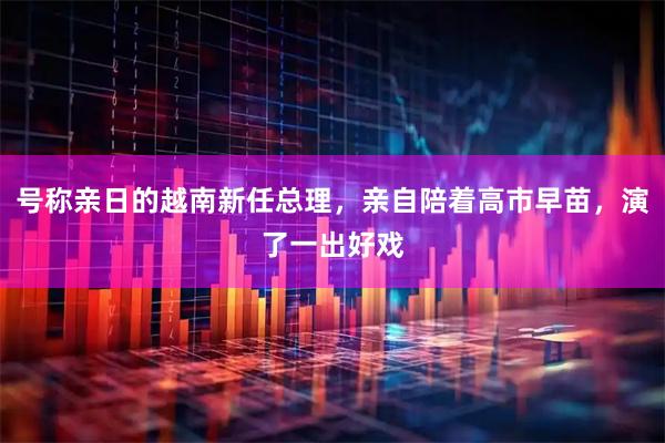 号称亲日的越南新任总理，亲自陪着高市早苗，演了一出好戏