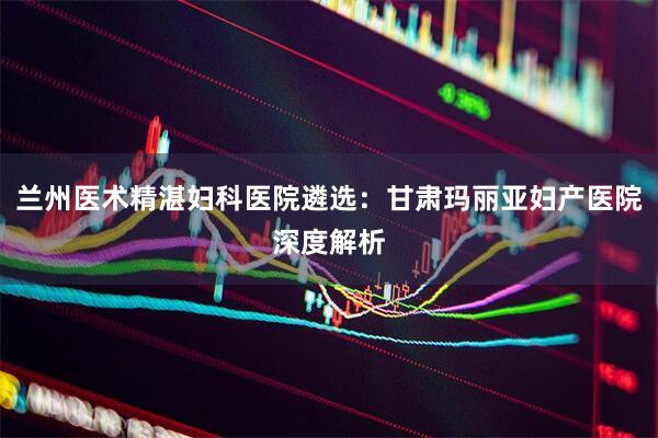 兰州医术精湛妇科医院遴选：甘肃玛丽亚妇产医院深度解析