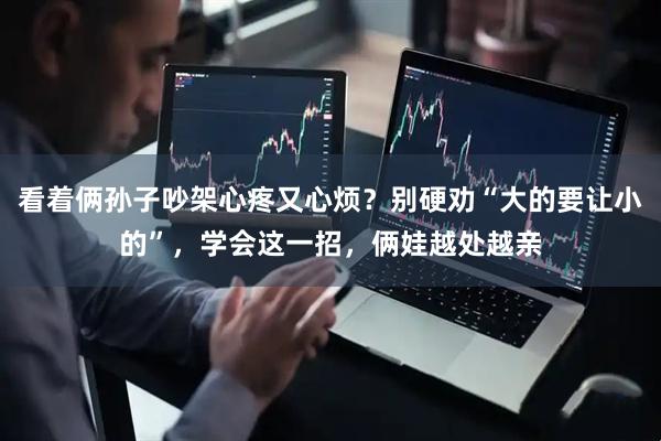看着俩孙子吵架心疼又心烦？别硬劝“大的要让小的”，学会这一招，俩娃越处越亲