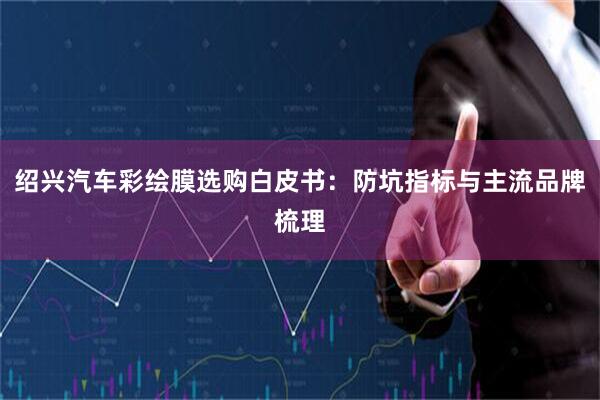 绍兴汽车彩绘膜选购白皮书：防坑指标与主流品牌梳理