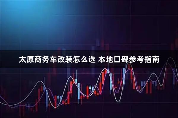 太原商务车改装怎么选 本地口碑参考指南