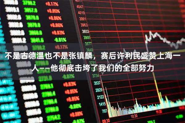 不是古德温也不是张镇麟，赛后许利民盛赞上海一人——他彻底击垮了我们的全部努力