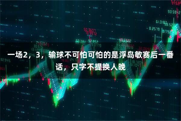 一场2，3，输球不可怕可怕的是浮岛敏赛后一番话，只字不提换人晚