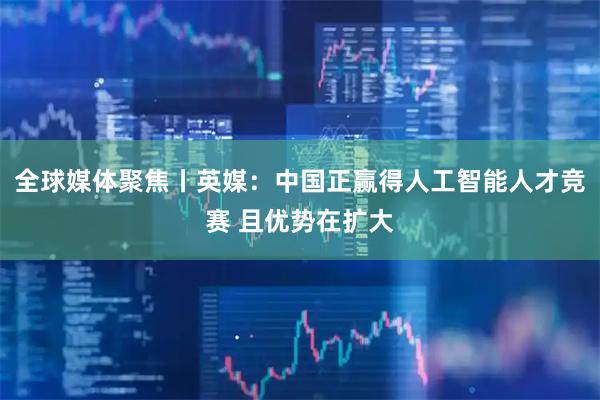 全球媒体聚焦丨英媒：中国正赢得人工智能人才竞赛 且优势在扩大