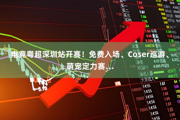 电竞粤超深圳站开赛!免费入场、Coser巡游、萌宠定力赛…