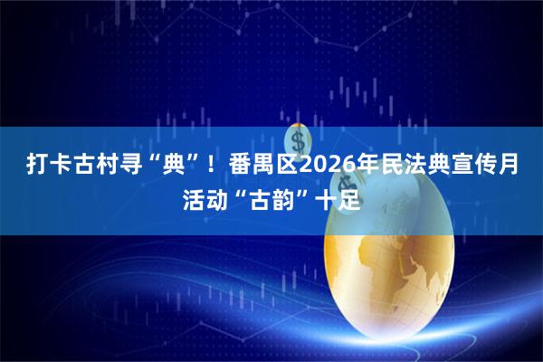 打卡古村寻“典”!番禺区2026年民法典宣传月活动“古韵”十足