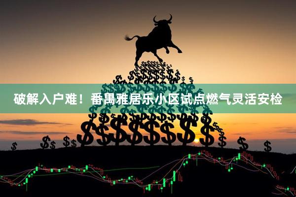 破解入户难!番禺雅居乐小区试点燃气灵活安检