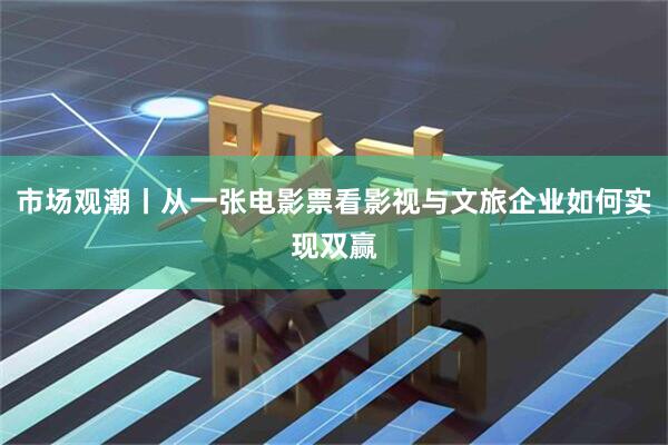 市场观潮丨从一张电影票看影视与文旅企业如何实现双赢