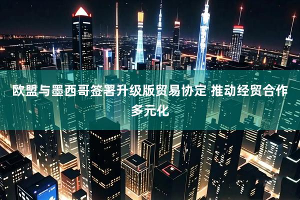 欧盟与墨西哥签署升级版贸易协定 推动经贸合作多元化