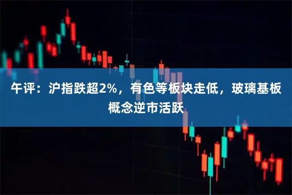午评：沪指跌超2%，有色等板块走低，玻璃基板概念逆市活跃