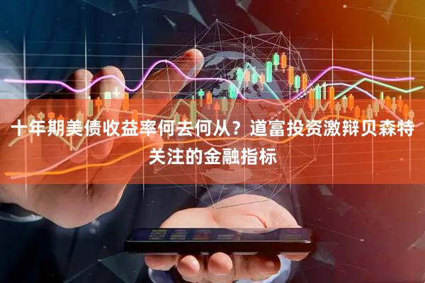 十年期美债收益率何去何从？道富投资激辩贝森特关注的金融指标