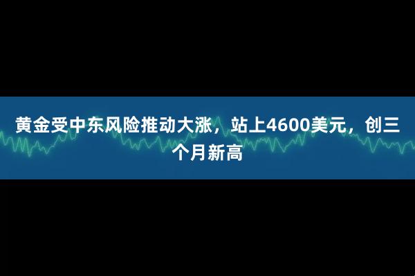 黄金受中东风险推动大涨，站上4600美元，创三个月新高