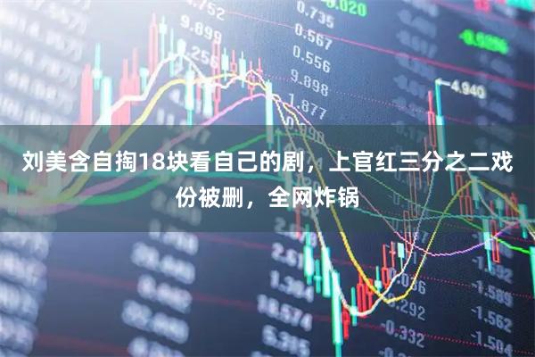刘美含自掏18块看自己的剧，上官红三分之二戏份被删，全网炸锅